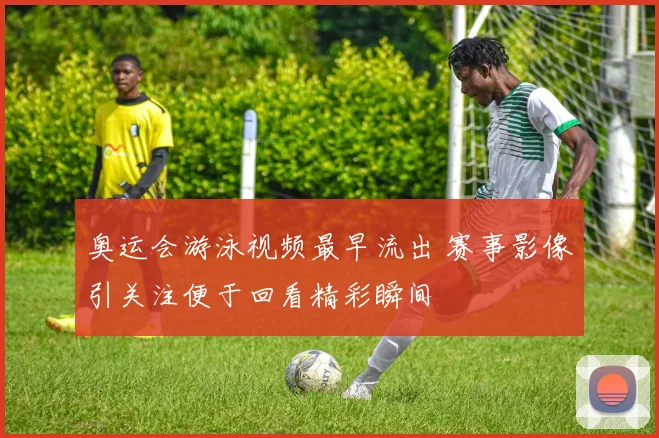 奥运会游泳视频最早流出 赛事影像引关注便于回看精彩瞬间