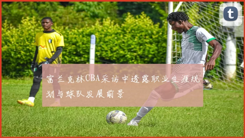 富兰克林CBA采访中透露职业生涯规划与球队发展前景