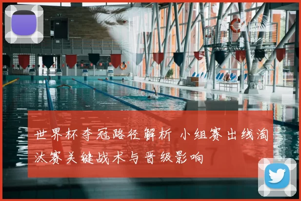 世界杯夺冠路径解析 小组赛出线淘汰赛关键战术与晋级影响