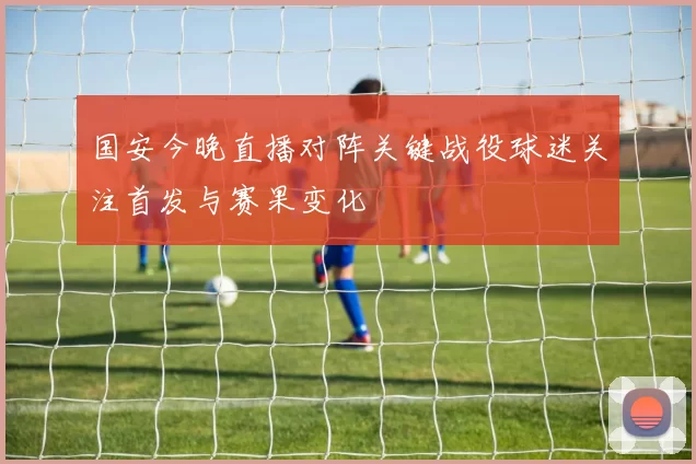 国安今晚直播对阵关键战役球迷关注首发与赛果变化