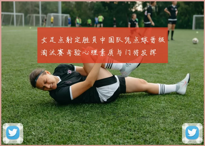 女足点射定胜负中国队凭点球晋级淘汰赛考验心理素质与门将发挥