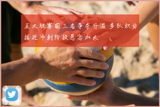 五大联赛前三名争夺升温 多队积分接近冲刺阶段悬念加大