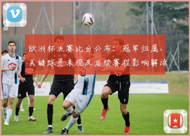 欧洲杯决赛比分公布：冠军归属、关键球员表现及后续赛程影响解读