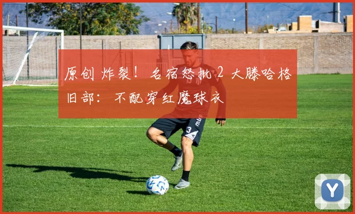 原创 炸裂！名宿怒批 2 大滕哈格旧部：不配穿红魔球衣