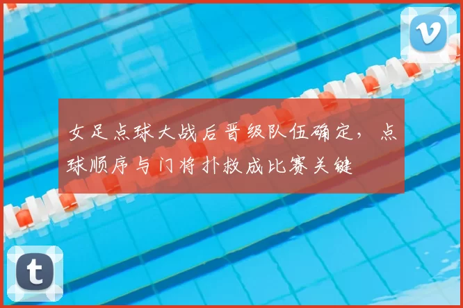 女足点球大战后晋级队伍确定，点球顺序与门将扑救成比赛关键