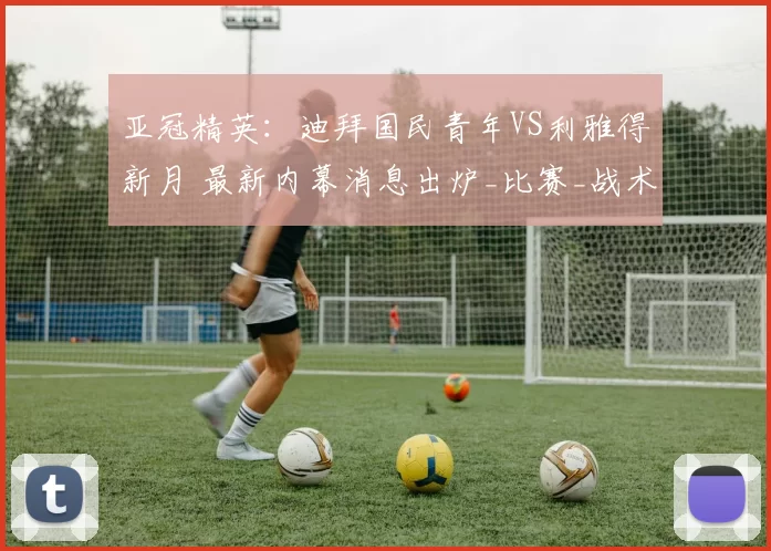 亚冠精英：迪拜国民青年VS利雅得新月 最新内幕消息出炉_比赛_战术_进攻