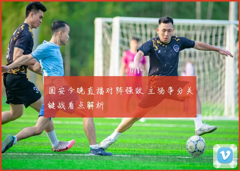 国安今晚直播对阵强敌 主场争分关键战看点解析