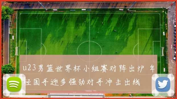 u23男篮世界杯小组赛对阵出炉 年轻国手迎多强劲对手冲击出线