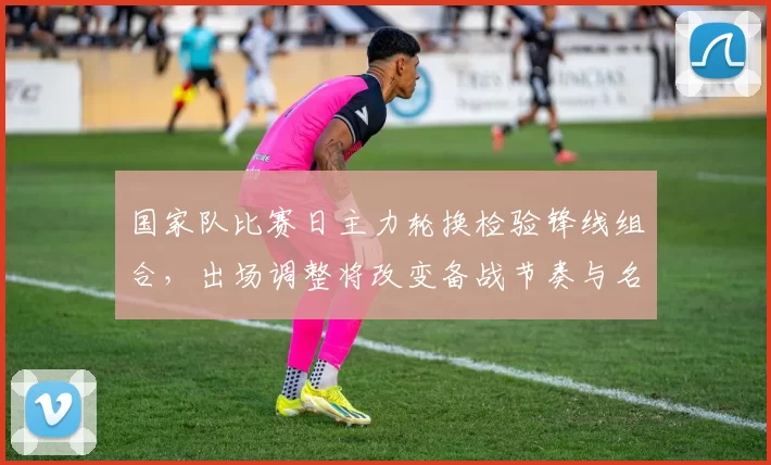 国家队比赛日主力轮换检验锋线组合，出场调整将改变备战节奏与名单抉择