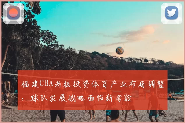 福建CBA老板投资体育产业布局调整，球队发展战略面临新考验