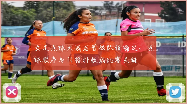 女足点球大战后晋级队伍确定，点球顺序与门将扑救成比赛关键