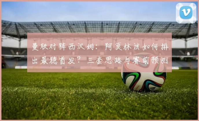 曼联对阵西汉姆：阿莫林该如何排出最稳首发？三套思路与赛前预测