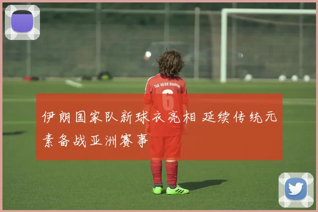 伊朗国家队新球衣亮相 延续传统元素备战亚洲赛事