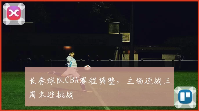 长春球队CBA赛程调整，主场连战三周末迎挑战