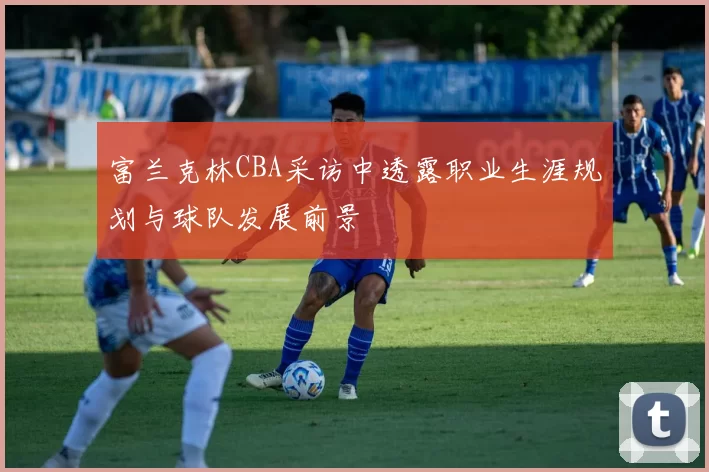 富兰克林CBA采访中透露职业生涯规划与球队发展前景