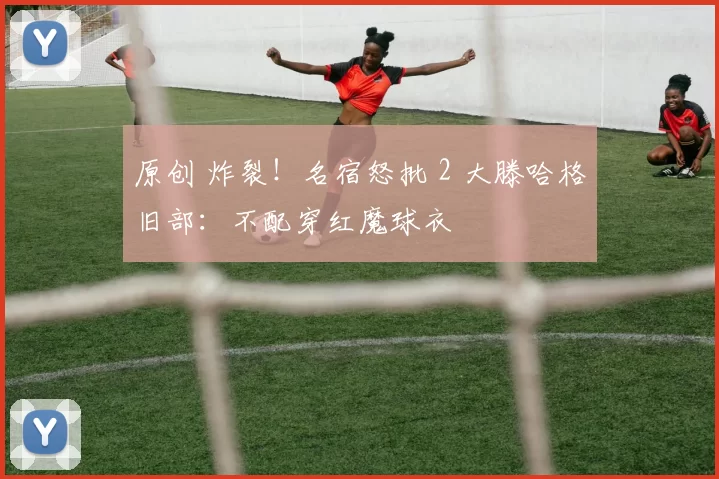 原创 炸裂！名宿怒批 2 大滕哈格旧部：不配穿红魔球衣