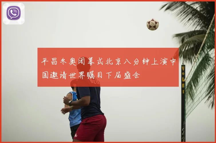 平昌冬奥闭幕式北京八分钟上演中国邀请世界瞩目下届盛会