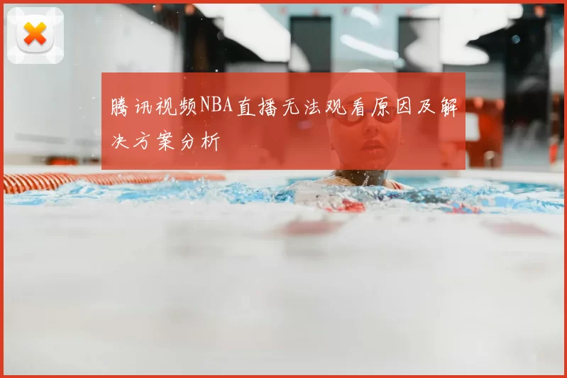 腾讯视频NBA直播无法观看原因及解决方案分析