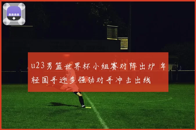 u23男篮世界杯小组赛对阵出炉 年轻国手迎多强劲对手冲击出线