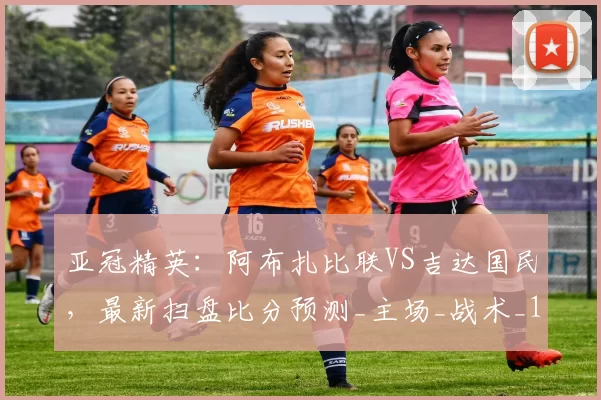 亚冠精英：阿布扎比联VS吉达国民，最新扫盘比分预测_主场_战术_1