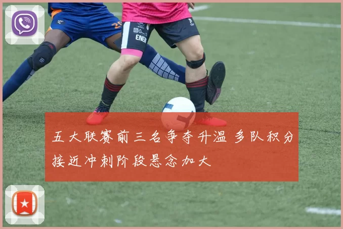 五大联赛前三名争夺升温 多队积分接近冲刺阶段悬念加大