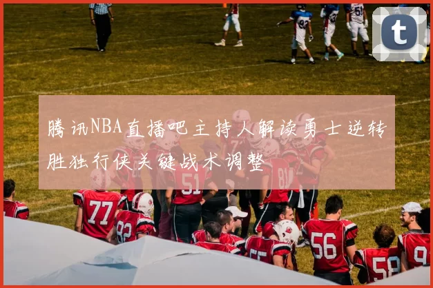 腾讯NBA直播吧主持人解读勇士逆转胜独行侠关键战术调整