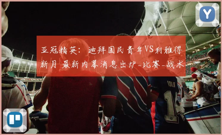 亚冠精英：迪拜国民青年VS利雅得新月 最新内幕消息出炉_比赛_战术_进攻