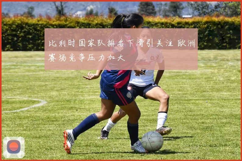 比利时国家队排名下滑引关注 欧洲赛场竞争压力加大