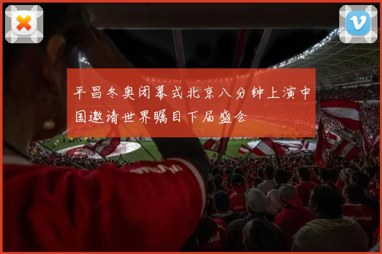 平昌冬奥闭幕式北京八分钟上演中国邀请世界瞩目下届盛会