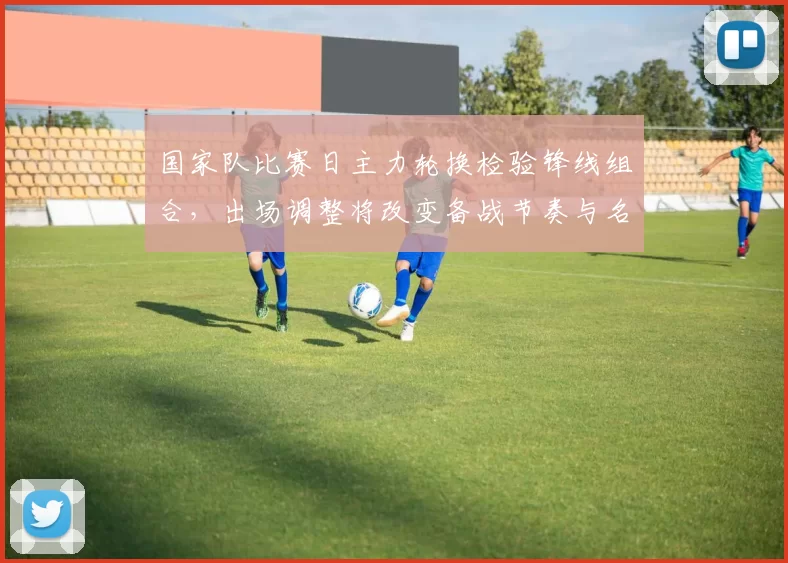 国家队比赛日主力轮换检验锋线组合，出场调整将改变备战节奏与名单抉择