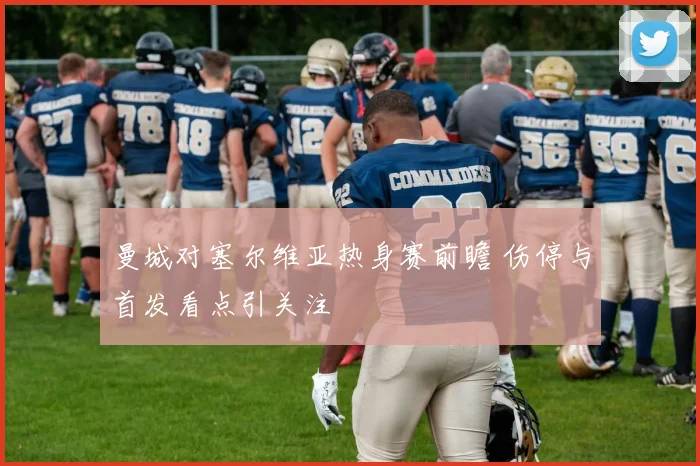 曼城对塞尔维亚热身赛前瞻 伤停与首发看点引关注