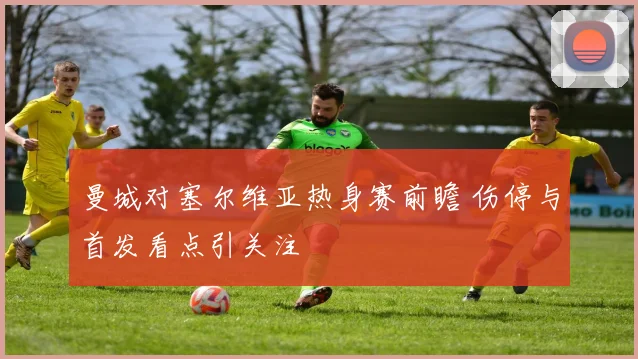 曼城对塞尔维亚热身赛前瞻 伤停与首发看点引关注