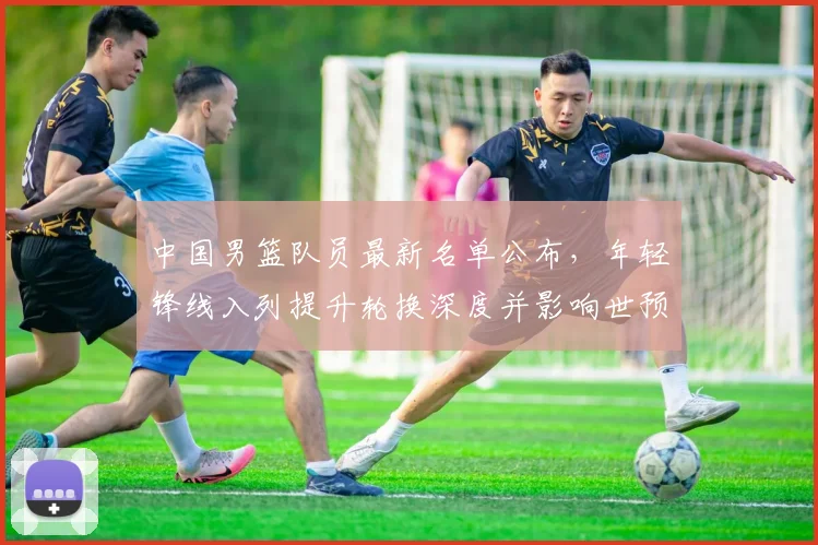 中国男篮队员最新名单公布，年轻锋线入列提升轮换深度并影响世预赛备战