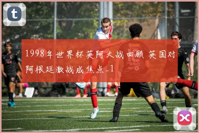 1998年世界杯英阿大战回顾 英国对阿根廷激战成焦点_1