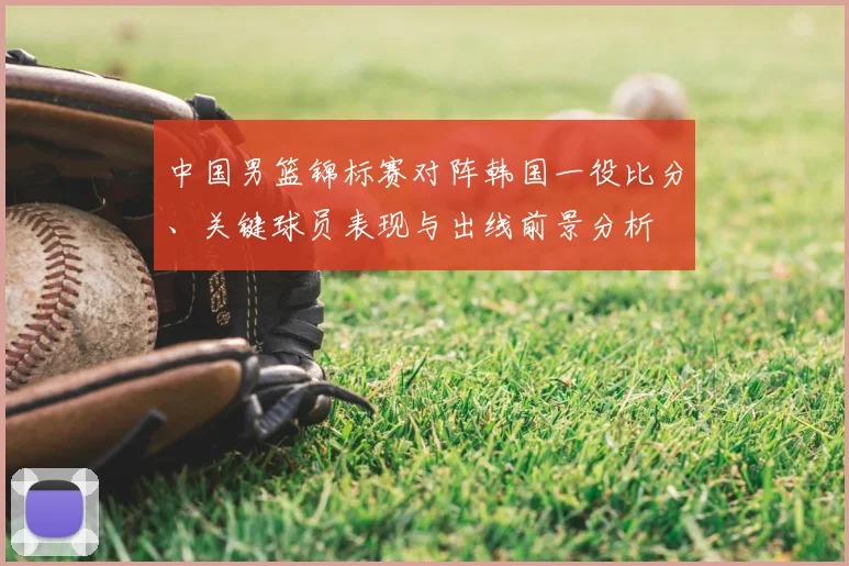 中国男篮锦标赛对阵韩国一役比分、关键球员表现与出线前景分析