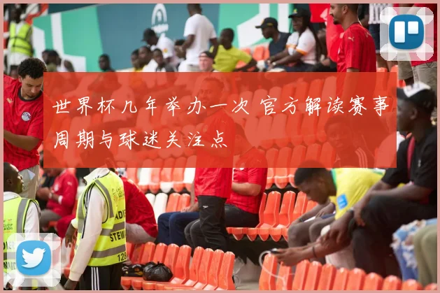 世界杯几年举办一次 官方解读赛事周期与球迷关注点
